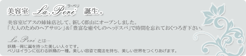 美容室ラ・ペリ誕生。美容室ピアスの姉妹店として、新しく郡山にオープンしました。「大人のためのヘアサロン」＆「豊富な癒やしのヘッドスパ」で時間を忘れておくつろぎ下さい。