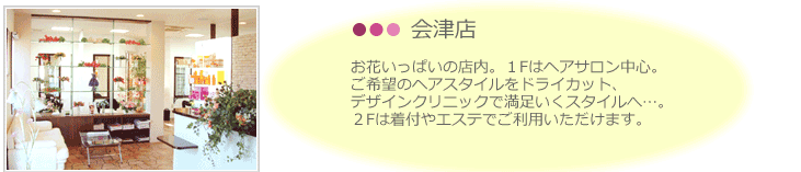 会津店。お花いっぱいの店内。1Fはヘアサロン中心。 ご希望のヘアスタイルをドライカット、 デザインクリニックで満足いくスタイルへ…。 2Fは着付やエステでご利用いただけます。