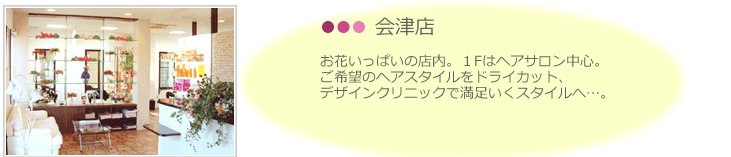 会津店。お花いっぱいの店内。１Fはヘアサロン中心。 ご希望のヘアスタイルをドライカット、 デザインクリニックで満足いくスタイルへ…。 ２Fは着付やエステでご利用いただけます。